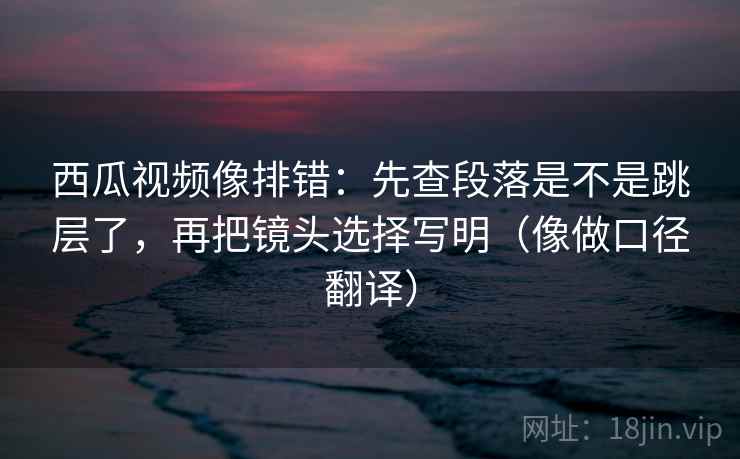 西瓜视频像排错：先查段落是不是跳层了，再把镜头选择写明（像做口径翻译）
