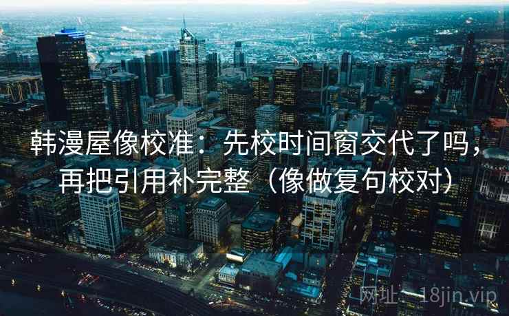 韩漫屋像校准：先校时间窗交代了吗，再把引用补完整（像做复句校对）