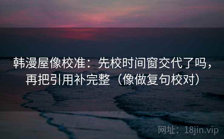 韩漫屋像校准：先校时间窗交代了吗，再把引用补完整（像做复句校对）