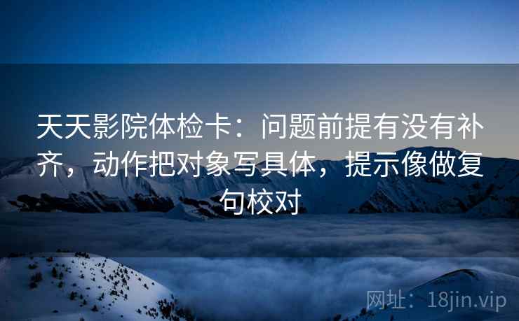 天天影院体检卡：问题前提有没有补齐，动作把对象写具体，提示像做复句校对