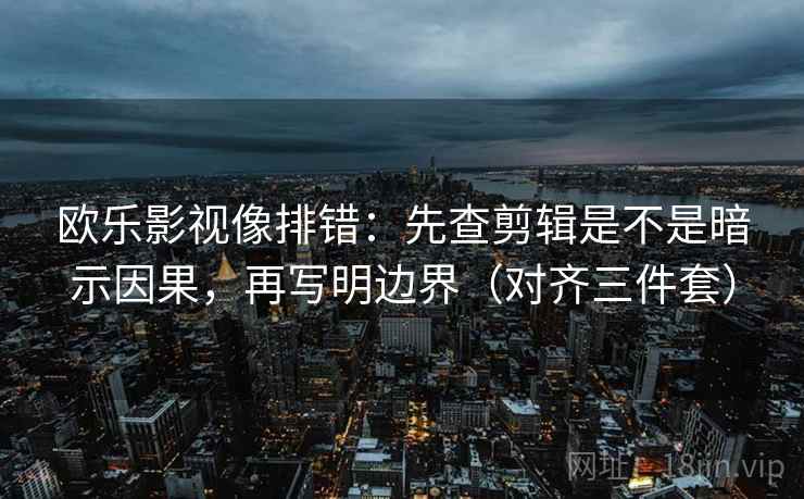 欧乐影视像排错：先查剪辑是不是暗示因果，再写明边界（对齐三件套）