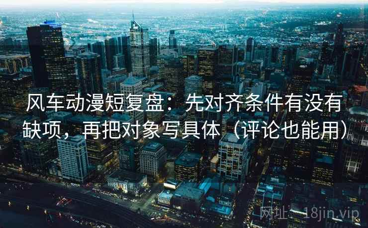 风车动漫短复盘：先对齐条件有没有缺项，再把对象写具体（评论也能用）