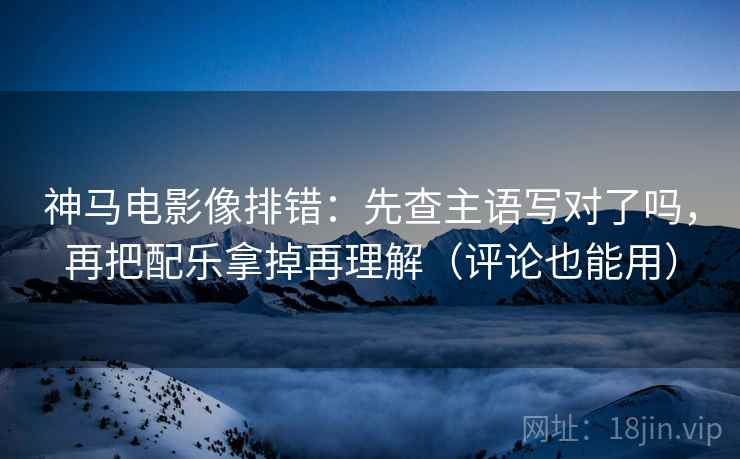 神马电影像排错：先查主语写对了吗，再把配乐拿掉再理解（评论也能用）