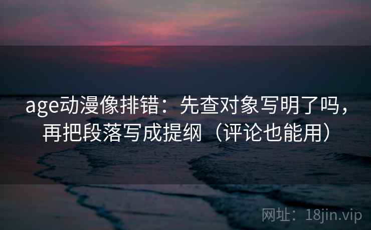 age动漫像排错：先查对象写明了吗，再把段落写成提纲（评论也能用）