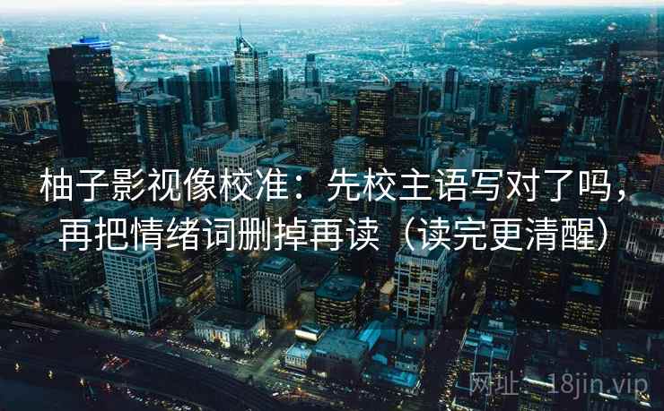 柚子影视像校准：先校主语写对了吗，再把情绪词删掉再读（读完更清醒）