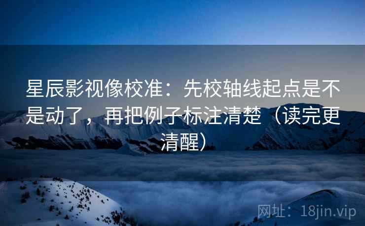 星辰影视像校准：先校轴线起点是不是动了，再把例子标注清楚（读完更清醒）