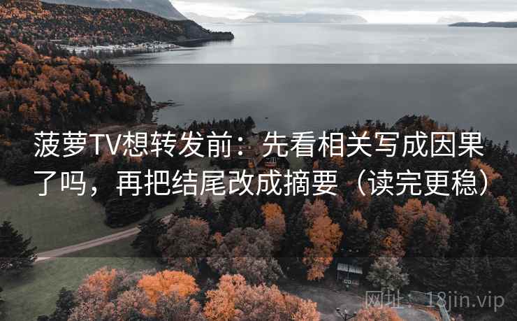 菠萝TV想转发前：先看相关写成因果了吗，再把结尾改成摘要（读完更稳）